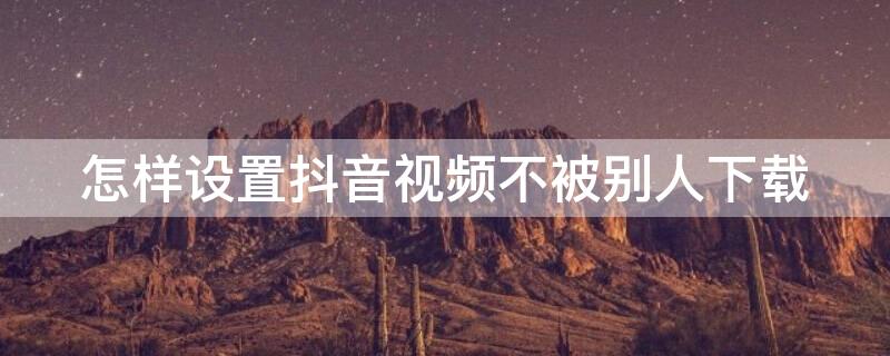 怎样设置抖音视频不被别人下载 怎样设置抖音视频不被别人下载保存到相册