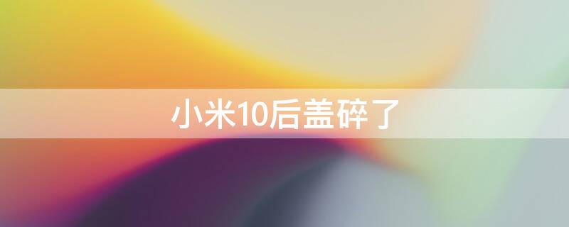 小米10后盖碎了（小米10后盖碎了能换电池吗）