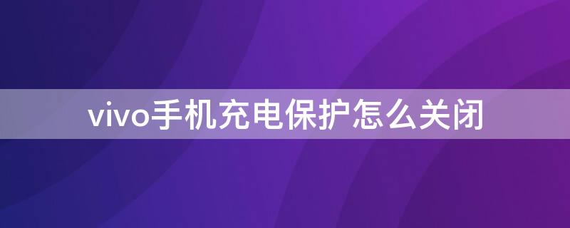 vivo手机充电保护怎么关闭 vivo手机怎么取消充电保护模式