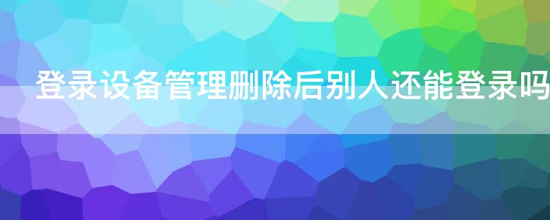 登录设备管理删除后别人还能登录吗（微信登录设备管理删除后别人还能登录吗）