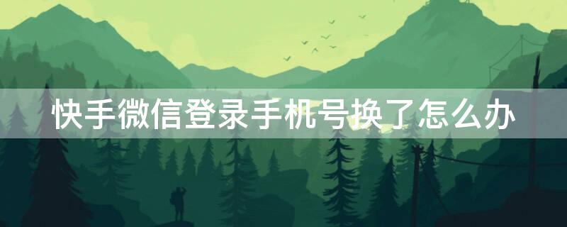 快手微信登录手机号换了怎么办 快手微信登录手机号换了怎么办收不到验证码
