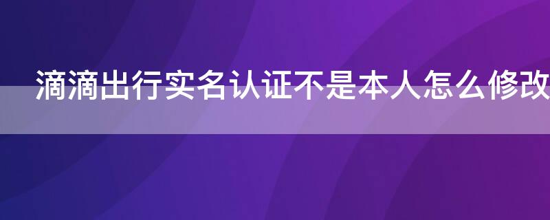 滴滴出行实名认证不是本人怎么修改 滴滴出行实名认证不是本人怎么修改手机号