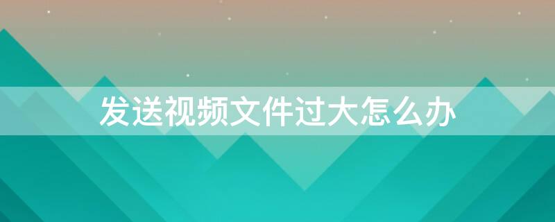 发送视频文件过大怎么办（邮箱发送视频文件过大怎么办）