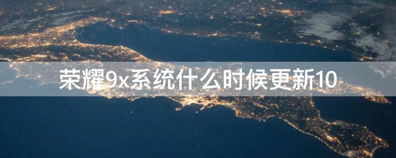 荣耀9x系统什么时候更新10 华为荣耀9x什么时候更新