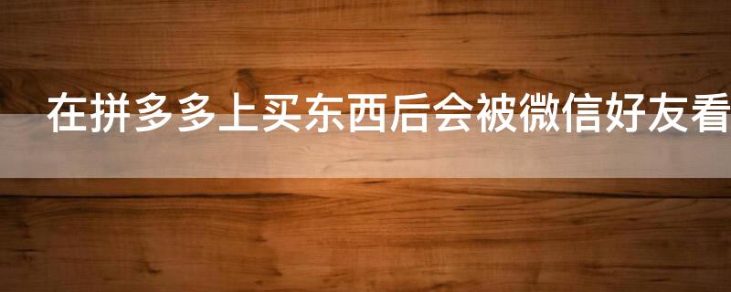 在拼多多上买东西后会被微信好友看到吗