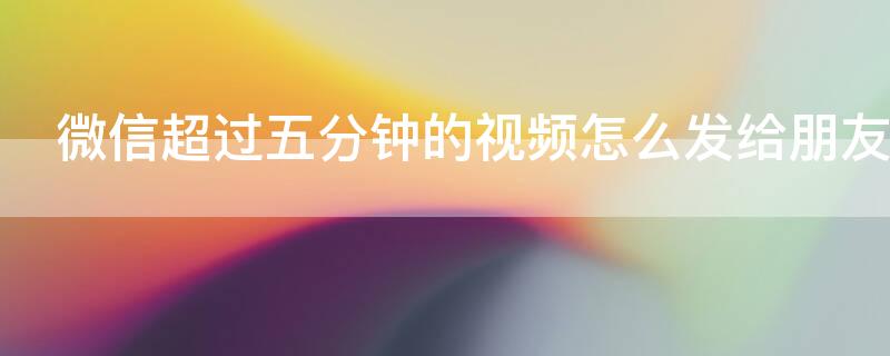 微信超过五分钟的视频怎么发给朋友 微信超过五分钟的视频怎么发给朋友看
