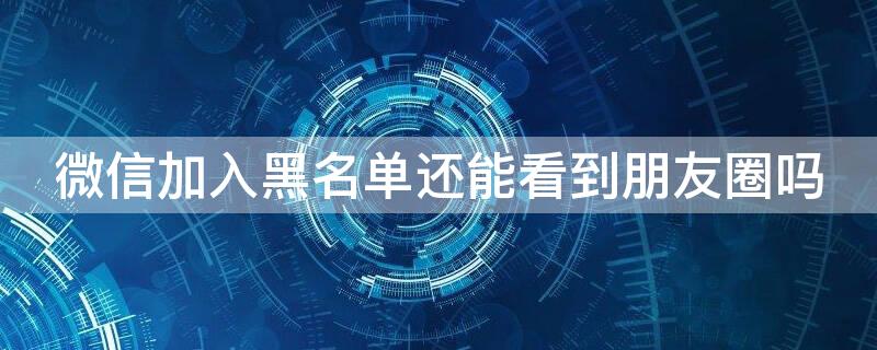 微信加入黑名单还能看到朋友圈吗 微信加入黑名单还能看到朋友圈吗?
