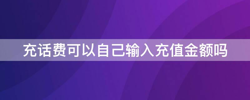 充话费可以自己输入充值金额吗 充话费可以自己输入充值金额吗微信