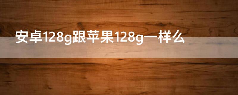 安卓128g跟iPhone128g一样么（安卓128和苹果128）