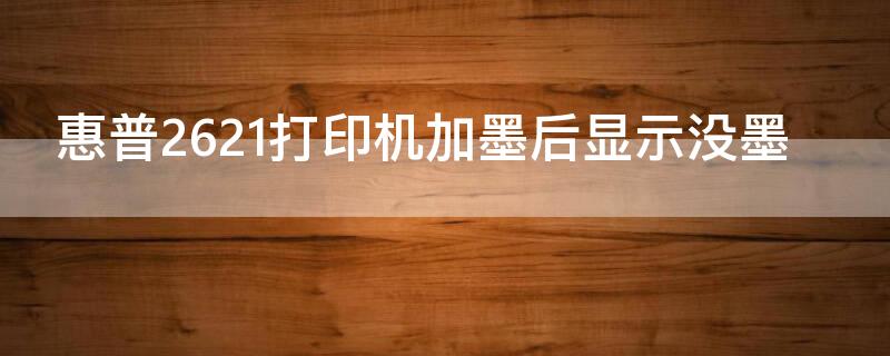 惠普2621打印机加墨后显示没墨 惠普2628打印机加墨后显示无墨