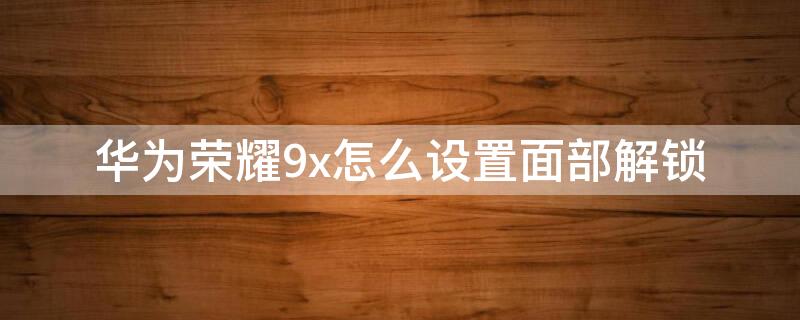 华为荣耀9x怎么设置面部解锁 华为荣耀9x的面部解锁在哪里设置