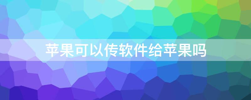 iPhone可以传软件给iPhone吗 苹果手机可以传软件给苹果手机吗