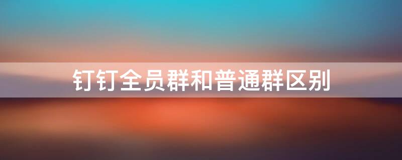 钉钉全员群和普通群区别（钉钉全员群和普通群区别）