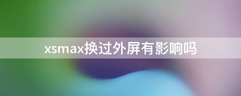 xsmax换过外屏有影响吗（xsmax换个外屏玻璃有影响以后使用吗）