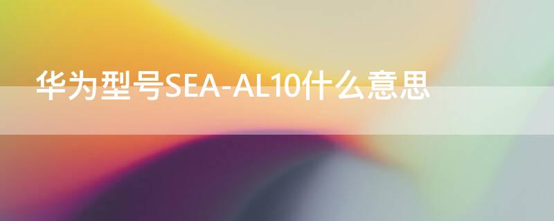 华为型号SEA-AL10什么意思（华为sea-al10是什么意思）