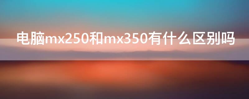 电脑mx250和mx350有什么区别吗 mx250和mx350区别大吗