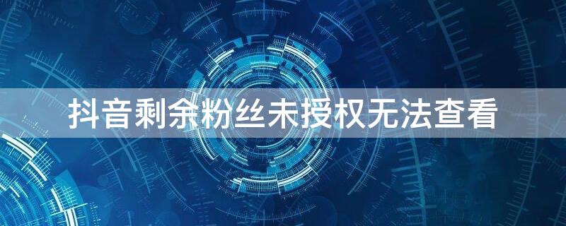 抖音剩余粉丝未授权无法查看（抖音剩余粉丝未授权无法查看作品）