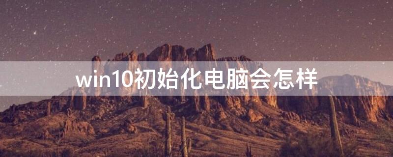 win10初始化电脑会怎样 windows10初始化电脑之后要干什么