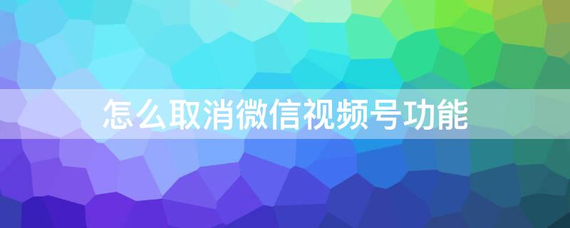 怎么取消微信视频号功能 怎么取消微信视频号功能模式