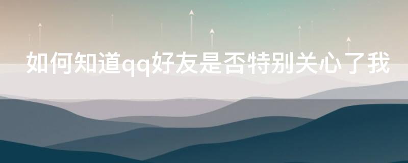如何知道qq好友是否特别关心了我（如何知道qq好友是否特别关心了我的朋友圈）