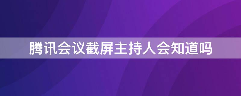 腾讯会议截屏主持人会知道吗 腾讯会议截图会被发现吗