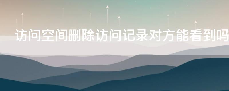 访问空间删除访问记录对方能看到吗 访问空间删除访问记录对方能看到吗知乎