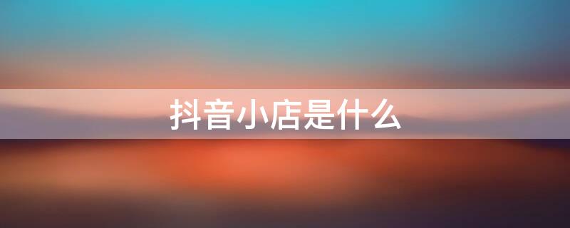 抖音小店是什么 抖音小店是什么样子的