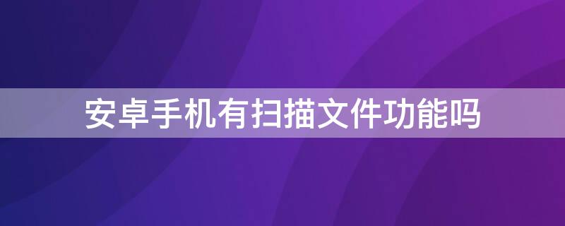 安卓手机有扫描文件功能吗 安卓手机有扫描文件功能吗怎么弄