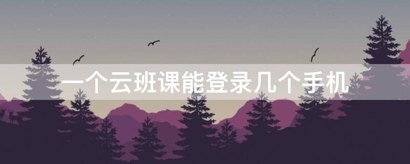 一个云班课能登录几个手机（一个云班课能登录几个手机账号）