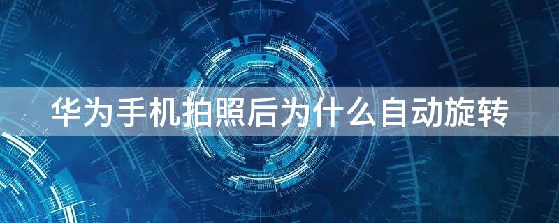 华为手机拍照后为什么自动旋转 华为手机拍照时为什么会自动旋转