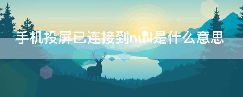 手机投屏已连接到null是什么意思 手机投屏已连接到null是什么意思啊