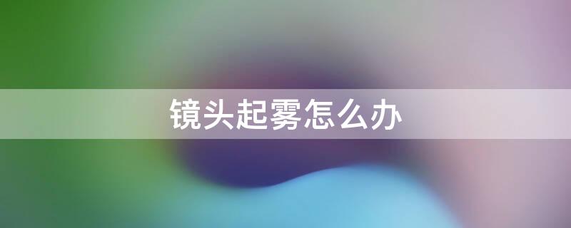 镜头起雾怎么办（苹果手机镜头起雾怎么办）