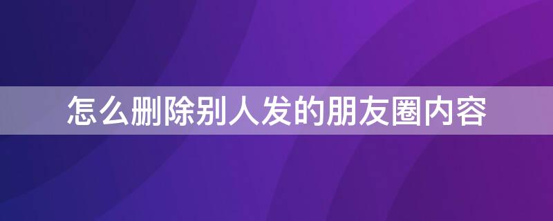 怎么删除别人发的朋友圈内容 怎么删除别人发的朋友圈内容内容