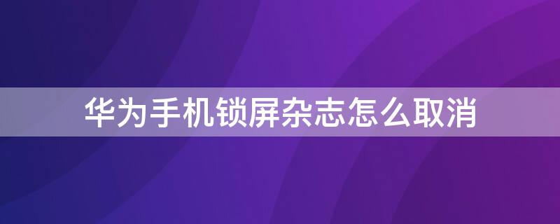 华为手机锁屏杂志怎么取消 华为手机锁屏杂志怎么取消设置