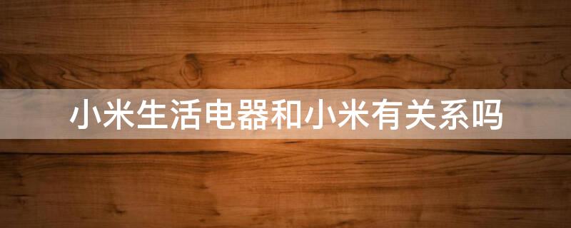 小米生活电器和小米有关系吗 小米生活电器和小米有关系吗安全吗