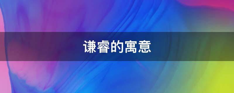 谦睿的寓意（睿谦的含义是什么）
