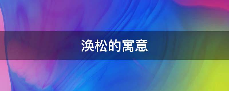 涣松的寓意（涣散的涣什么意思）