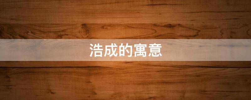 浩成的寓意（浩成这个名字的寓意）