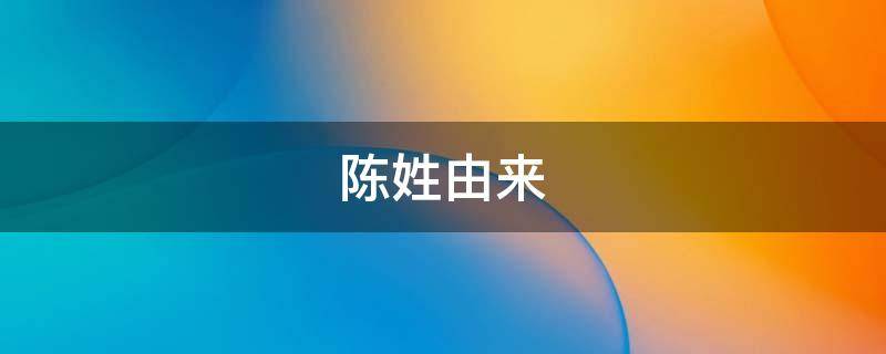 陈姓由来（陈姓由来简介和来历）