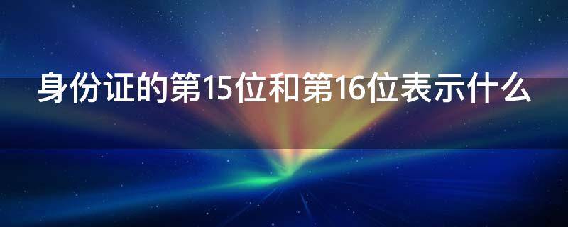 身份证的第15位和第16位表示什么（身份证第15位和第16位代表什么?）