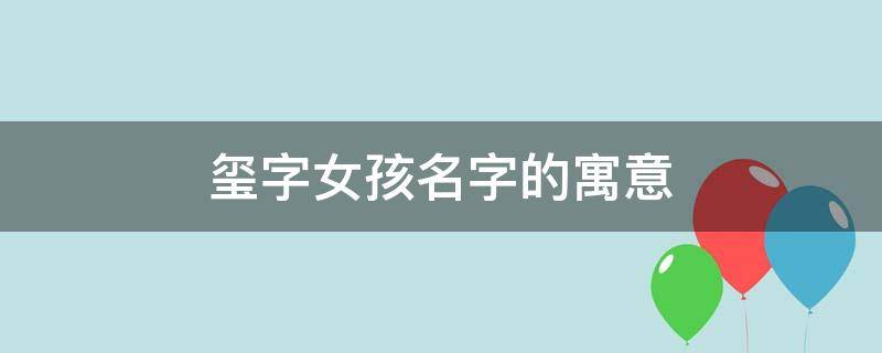 玺字女孩名字的寓意 玺字女孩名字的寓意好不好