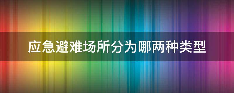 应急避难场所分为哪两种类型 应急避难场所分为几种类型