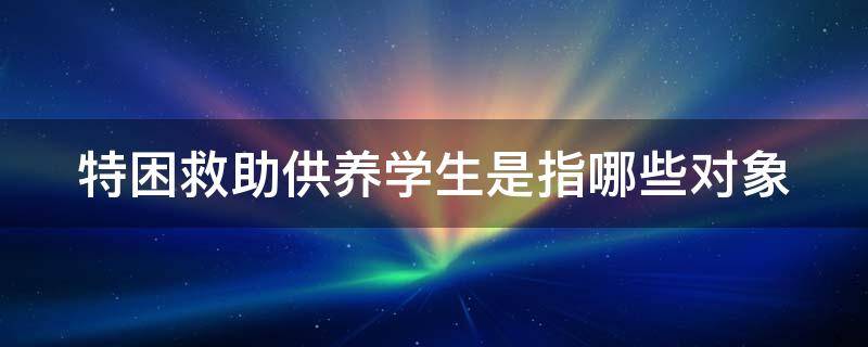 特困救助供养学生是指哪些对象 特困救助供养学生是啥