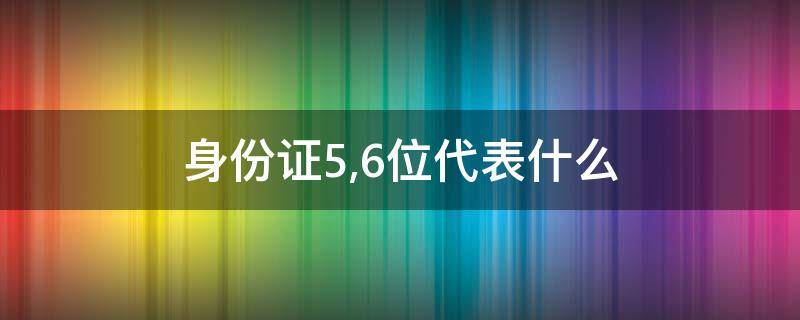 身份证5,6位代表什么 身份证号5,6位代表什么