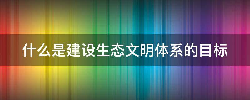 什么是建设生态文明体系的目标 建设生态文明体系的着力点