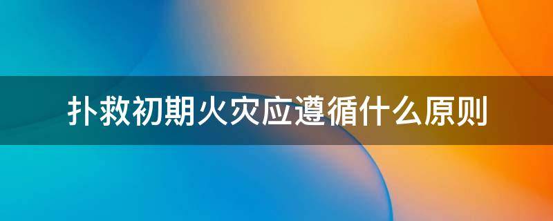 扑救初期火灾应遵循什么原则（扑救初期火灾应遵循什么原则和方法）
