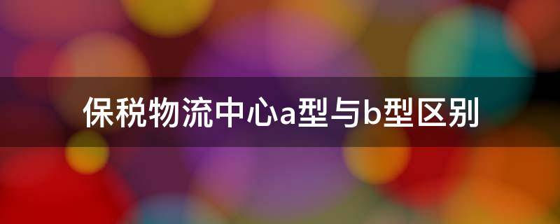 保税物流中心a型与b型区别（保税物流中心a型与b型区别表格）